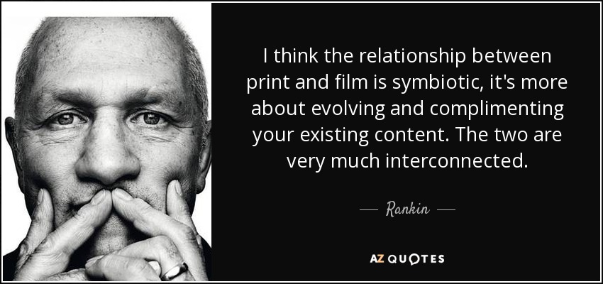 I think the relationship between print and film is symbiotic, it's more about evolving and complimenting your existing content. The two are very much interconnected. - Rankin