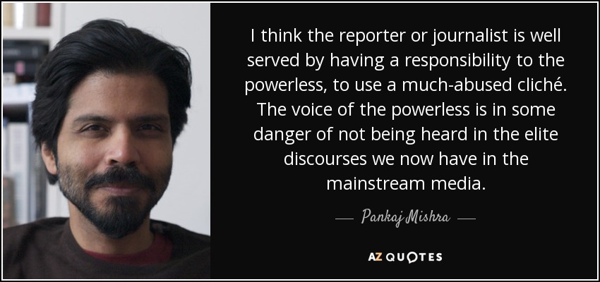 I think the reporter or journalist is well served by having a responsibility to the powerless, to use a much-abused cliché. The voice of the powerless is in some danger of not being heard in the elite discourses we now have in the mainstream media. - Pankaj Mishra