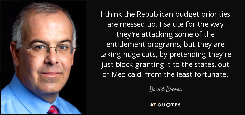 I think the Republican budget priorities are messed up. I salute for the way they're attacking some of the entitlement programs, but they are taking huge cuts, by pretending they're just block-granting it to the states, out of Medicaid, from the least fortunate. - David Brooks