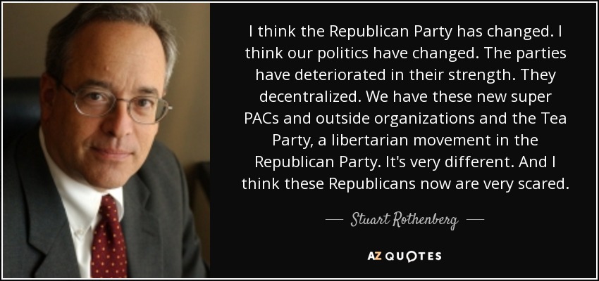 I think the Republican Party has changed. I think our politics have changed. The parties have deteriorated in their strength. They decentralized. We have these new super PACs and outside organizations and the Tea Party, a libertarian movement in the Republican Party. It's very different. And I think these Republicans now are very scared. - Stuart Rothenberg