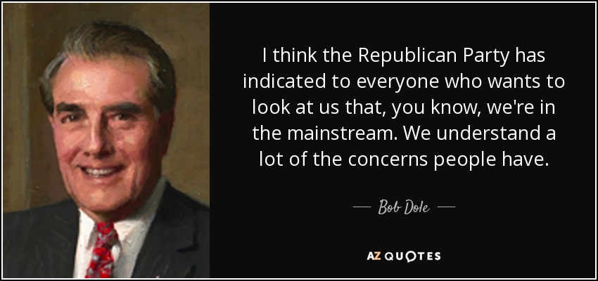 I think the Republican Party has indicated to everyone who wants to look at us that, you know, we're in the mainstream. We understand a lot of the concerns people have. - Bob Dole