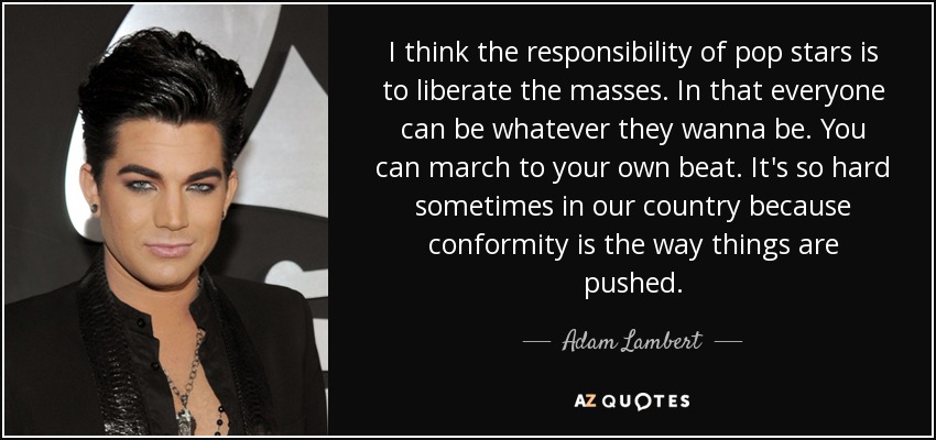 I think the responsibility of pop stars is to liberate the masses. In that everyone can be whatever they wanna be. You can march to your own beat. It's so hard sometimes in our country because conformity is the way things are pushed. - Adam Lambert