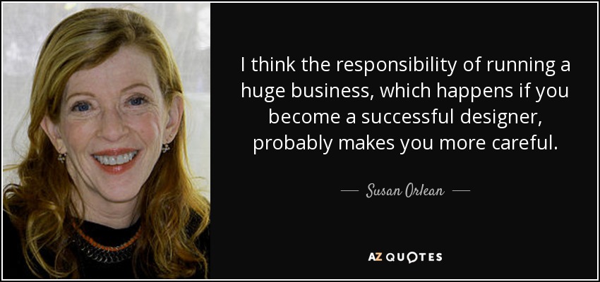 I think the responsibility of running a huge business, which happens if you become a successful designer, probably makes you more careful. - Susan Orlean