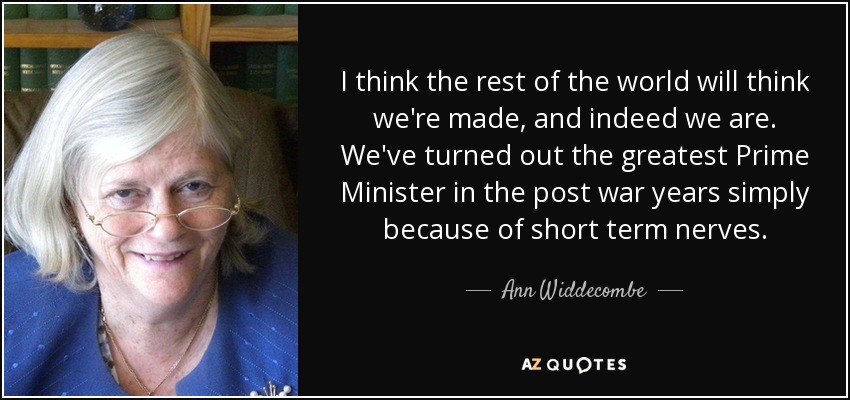 I think the rest of the world will think we're made, and indeed we are. We've turned out the greatest Prime Minister in the post war years simply because of short term nerves. - Ann Widdecombe