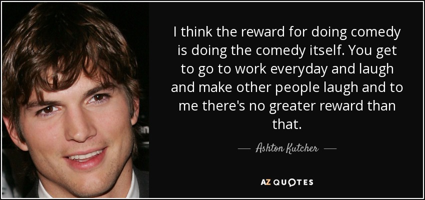 I think the reward for doing comedy is doing the comedy itself. You get to go to work everyday and laugh and make other people laugh and to me there's no greater reward than that. - Ashton Kutcher