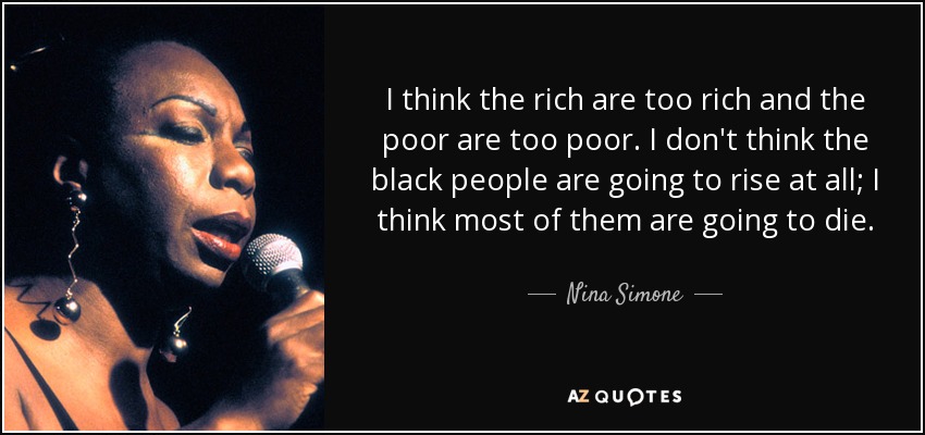 I think the rich are too rich and the poor are too poor. I don't think the black people are going to rise at all; I think most of them are going to die. - Nina Simone