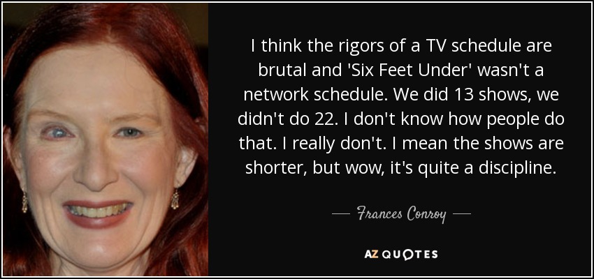 I think the rigors of a TV schedule are brutal and 'Six Feet Under' wasn't a network schedule. We did 13 shows, we didn't do 22. I don't know how people do that. I really don't. I mean the shows are shorter, but wow, it's quite a discipline. - Frances Conroy