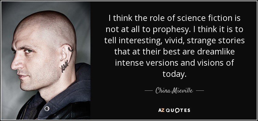 I think the role of science fiction is not at all to prophesy. I think it is to tell interesting, vivid, strange stories that at their best are dreamlike intense versions and visions of today. - China Mieville
