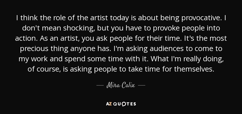 I think the role of the artist today is about being provocative. I don't mean shocking, but you have to provoke people into action. As an artist, you ask people for their time. It's the most precious thing anyone has. I'm asking audiences to come to my work and spend some time with it. What I'm really doing, of course, is asking people to take time for themselves. - Mira Calix