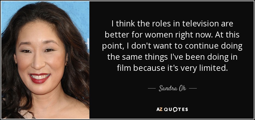 I think the roles in television are better for women right now. At this point, I don't want to continue doing the same things I've been doing in film because it's very limited. - Sandra Oh
