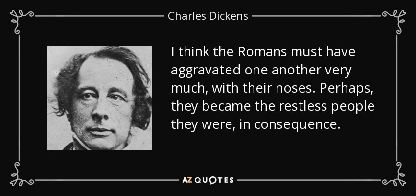 I think the Romans must have aggravated one another very much, with their noses. Perhaps, they became the restless people they were, in consequence. - Charles Dickens