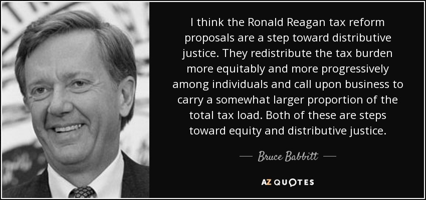 I think the Ronald Reagan tax reform proposals are a step toward distributive justice. They redistribute the tax burden more equitably and more progressively among individuals and call upon business to carry a somewhat larger proportion of the total tax load. Both of these are steps toward equity and distributive justice. - Bruce Babbitt