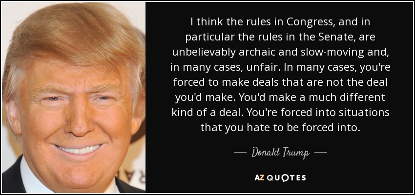 I think the rules in Congress, and in particular the rules in the Senate, are unbelievably archaic and slow-moving and, in many cases, unfair. In many cases, you're forced to make deals that are not the deal you'd make. You'd make a much different kind of a deal. You're forced into situations that you hate to be forced into. - Donald Trump