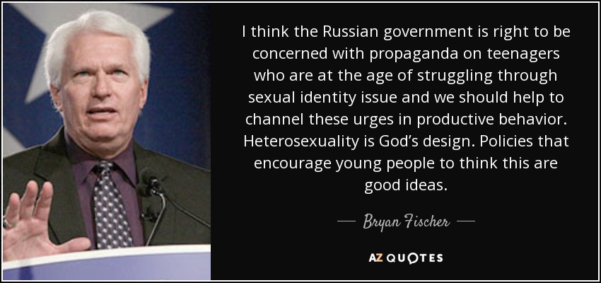 I think the Russian government is right to be concerned with propaganda on teenagers who are at the age of struggling through sexual identity issue and we should help to channel these urges in productive behavior. Heterosexuality is God’s design. Policies that encourage young people to think this are good ideas. - Bryan Fischer