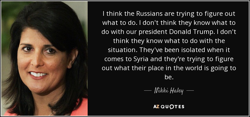 I think the Russians are trying to figure out what to do. I don't think they know what to do with our president Donald Trump. I don't think they know what to do with the situation. They've been isolated when it comes to Syria and they're trying to figure out what their place in the world is going to be. - Nikki Haley