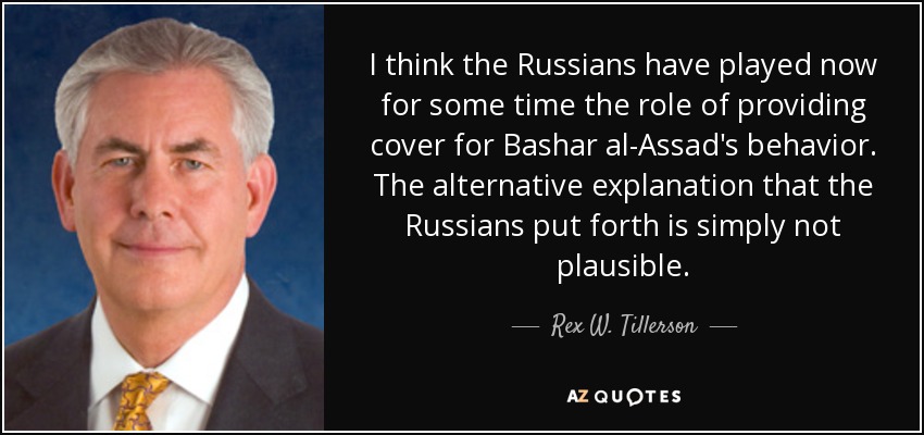 I think the Russians have played now for some time the role of providing cover for Bashar al-Assad's behavior. The alternative explanation that the Russians put forth is simply not plausible. - Rex W. Tillerson