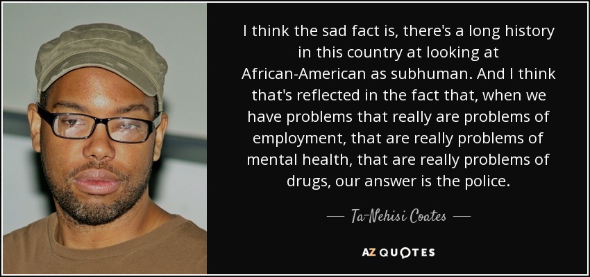 I think the sad fact is, there's a long history in this country at looking at African-American as subhuman. And I think that's reflected in the fact that, when we have problems that really are problems of employment, that are really problems of mental health, that are really problems of drugs, our answer is the police. - Ta-Nehisi Coates