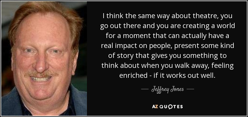 I think the same way about theatre, you go out there and you are creating a world for a moment that can actually have a real impact on people, present some kind of story that gives you something to think about when you walk away, feeling enriched - if it works out well. - Jeffrey Jones