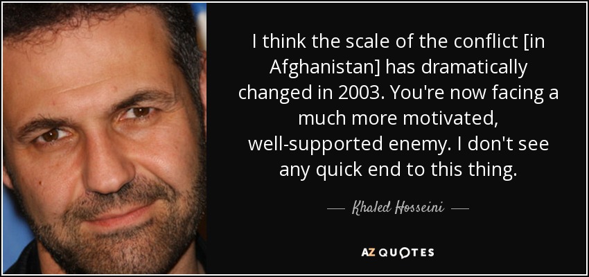 I think the scale of the conflict [in Afghanistan] has dramatically changed in 2003. You're now facing a much more motivated, well-supported enemy. I don't see any quick end to this thing. - Khaled Hosseini