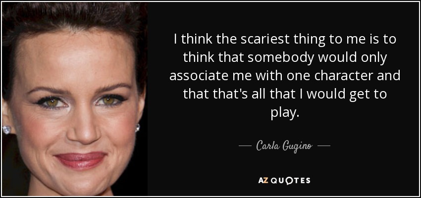 I think the scariest thing to me is to think that somebody would only associate me with one character and that that's all that I would get to play. - Carla Gugino