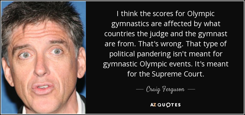 I think the scores for Olympic gymnastics are affected by what countries the judge and the gymnast are from. That's wrong. That type of political pandering isn't meant for gymnastic Olympic events. It's meant for the Supreme Court. - Craig Ferguson