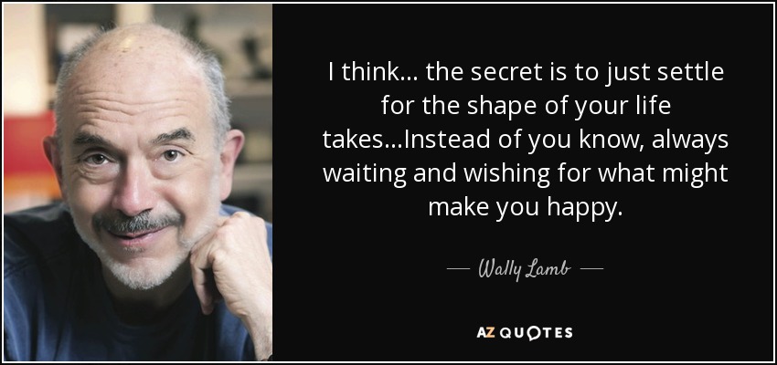 I think... the secret is to just settle for the shape of your life takes...Instead of you know, always waiting and wishing for what might make you happy. - Wally Lamb