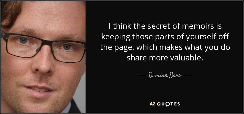 I think the secret of memoirs is keeping those parts of yourself off the page, which makes what you do share more valuable. - Damian Barr