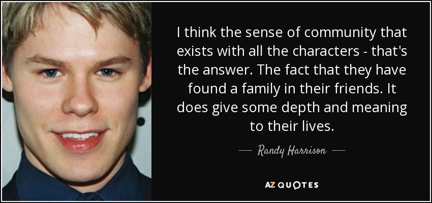 I think the sense of community that exists with all the characters - that's the answer. The fact that they have found a family in their friends. It does give some depth and meaning to their lives. - Randy Harrison