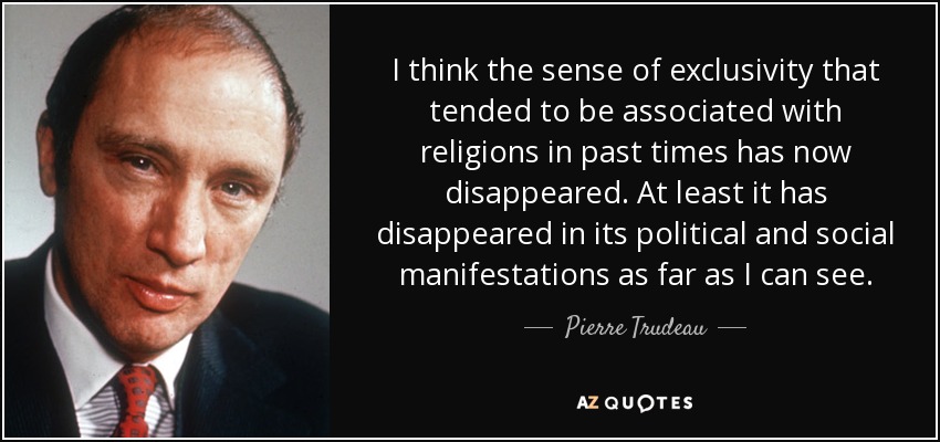 I think the sense of exclusivity that tended to be associated with religions in past times has now disappeared. At least it has disappeared in its political and social manifestations as far as I can see. - Pierre Trudeau