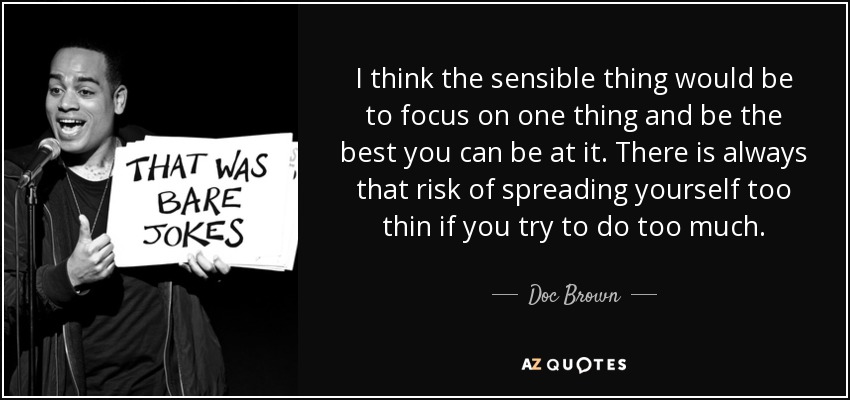 I think the sensible thing would be to focus on one thing and be the best you can be at it. There is always that risk of spreading yourself too thin if you try to do too much. - Doc Brown