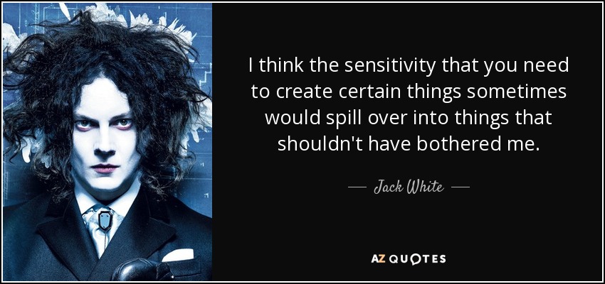 I think the sensitivity that you need to create certain things sometimes would spill over into things that shouldn't have bothered me. - Jack White