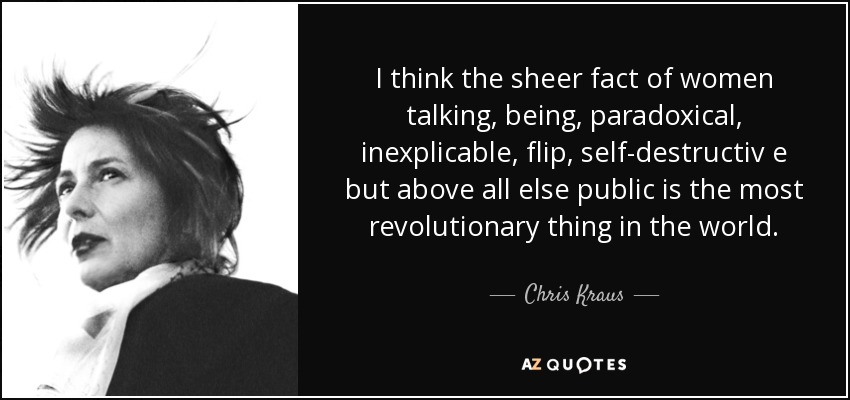 I think the sheer fact of women talking, being, paradoxical, inexplicable, flip, self-destructiv e but above all else public is the most revolutionary thing in the world. - Chris Kraus