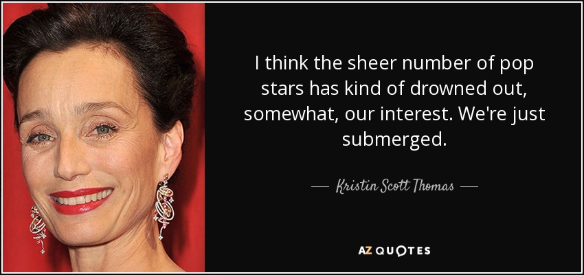 I think the sheer number of pop stars has kind of drowned out, somewhat, our interest. We're just submerged. - Kristin Scott Thomas
