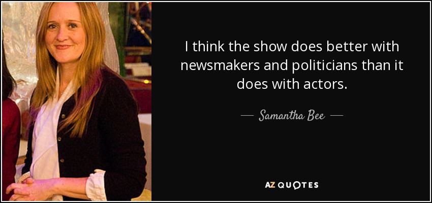 I think the show does better with newsmakers and politicians than it does with actors. - Samantha Bee