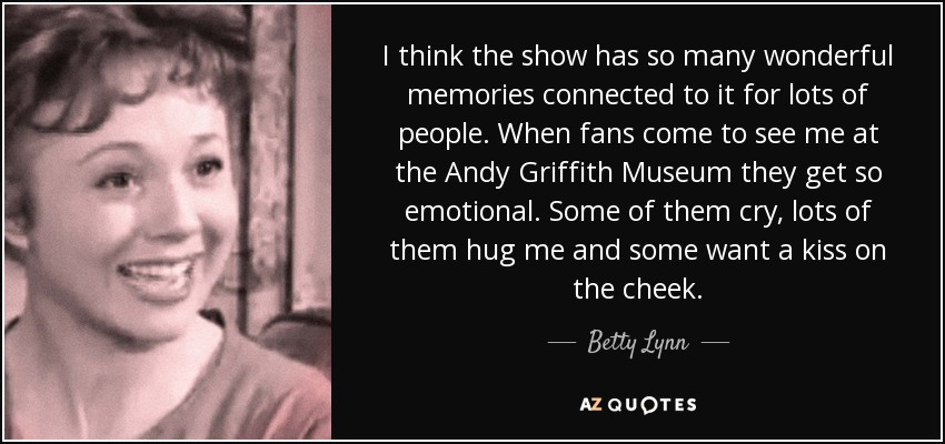 I think the show has so many wonderful memories connected to it for lots of people. When fans come to see me at the Andy Griffith Museum they get so emotional. Some of them cry, lots of them hug me and some want a kiss on the cheek. - Betty Lynn