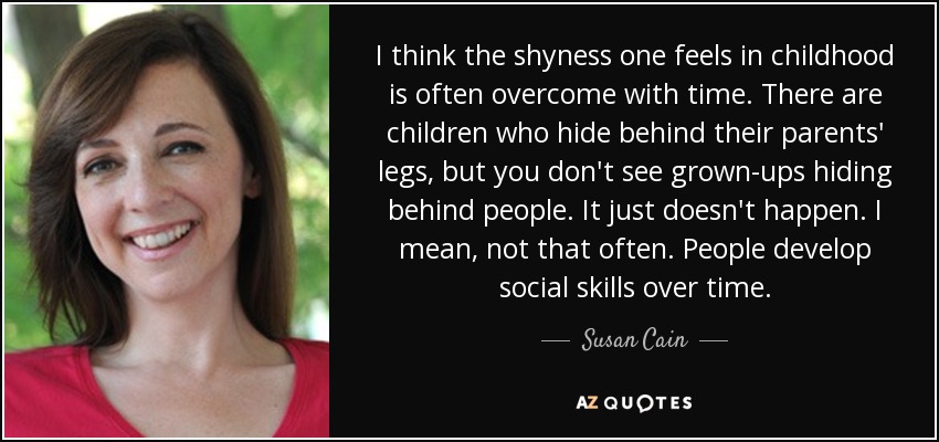 I think the shyness one feels in childhood is often overcome with time. There are children who hide behind their parents' legs, but you don't see grown-ups hiding behind people. It just doesn't happen. I mean, not that often. People develop social skills over time. - Susan Cain