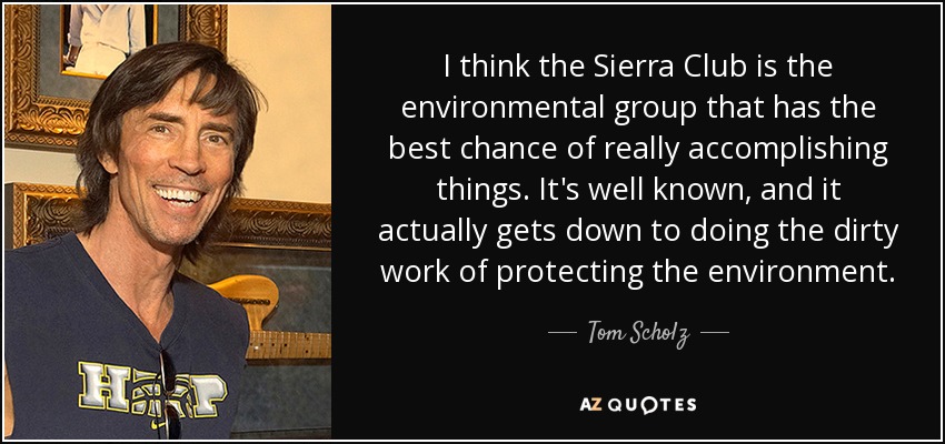 I think the Sierra Club is the environmental group that has the best chance of really accomplishing things. It's well known, and it actually gets down to doing the dirty work of protecting the environment. - Tom Scholz