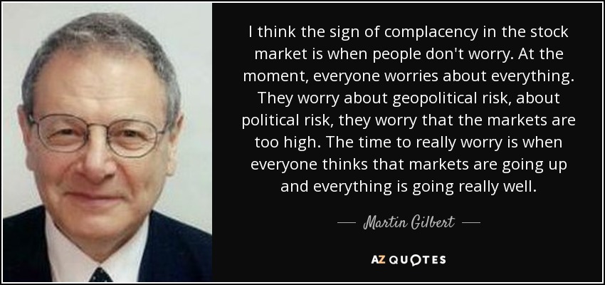 I think the sign of complacency in the stock market is when people don't worry. At the moment, everyone worries about everything. They worry about geopolitical risk, about political risk, they worry that the markets are too high. The time to really worry is when everyone thinks that markets are going up and everything is going really well. - Martin Gilbert