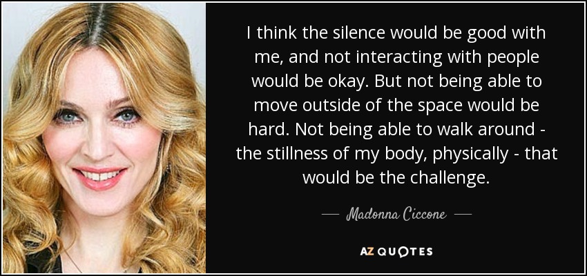 I think the silence would be good with me, and not interacting with people would be okay. But not being able to move outside of the space would be hard. Not being able to walk around - the stillness of my body, physically - that would be the challenge. - Madonna Ciccone