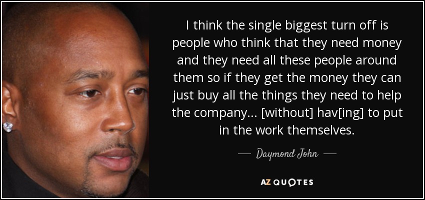 I think the single biggest turn off is people who think that they need money and they need all these people around them so if they get the money they can just buy all the things they need to help the company... [without] hav[ing] to put in the work themselves. - Daymond John