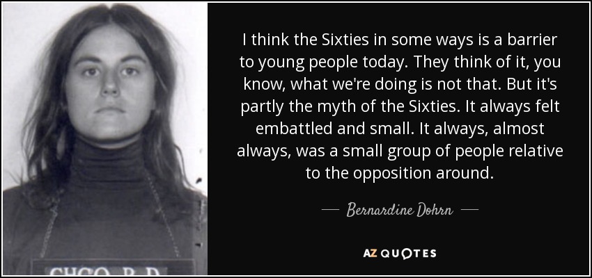 I think the Sixties in some ways is a barrier to young people today. They think of it, you know, what we're doing is not that. But it's partly the myth of the Sixties. It always felt embattled and small. It always, almost always, was a small group of people relative to the opposition around. - Bernardine Dohrn