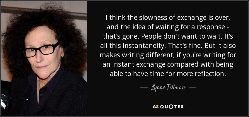 I think the slowness of exchange is over, and the idea of waiting for a response - that's gone. People don't want to wait. It's all this instantaneity. That's fine. But it also makes writing different, if you're writing for an instant exchange compared with being able to have time for more reflection. - Lynne Tillman