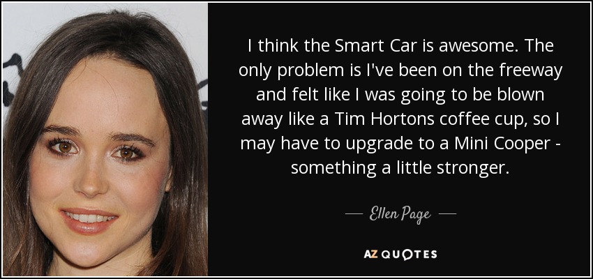 I think the Smart Car is awesome. The only problem is I've been on the freeway and felt like I was going to be blown away like a Tim Hortons coffee cup, so I may have to upgrade to a Mini Cooper - something a little stronger. - Ellen Page