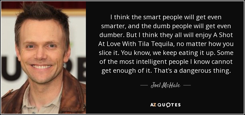 I think the smart people will get even smarter, and the dumb people will get even dumber. But I think they all will enjoy A Shot At Love With Tila Tequila, no matter how you slice it. You know, we keep eating it up. Some of the most intelligent people I know cannot get enough of it. That's a dangerous thing. - Joel McHale