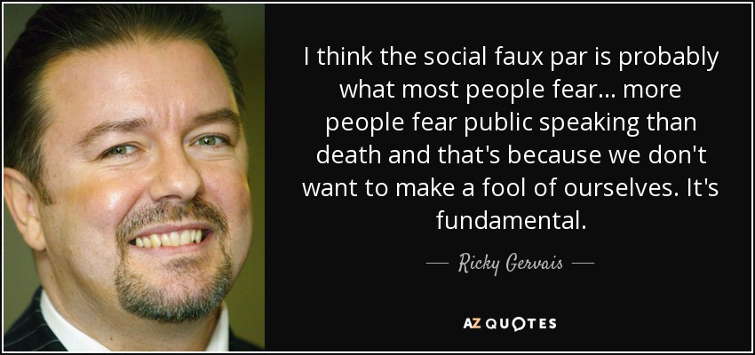 I think the social faux par is probably what most people fear... more people fear public speaking than death and that's because we don't want to make a fool of ourselves. It's fundamental. - Ricky Gervais