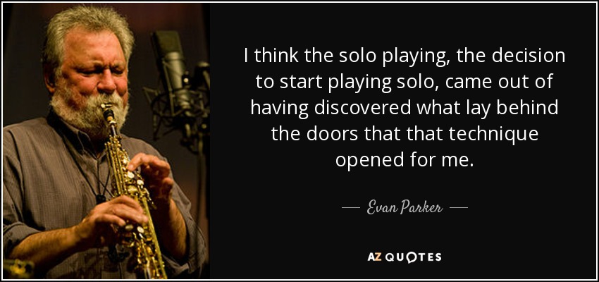 I think the solo playing, the decision to start playing solo, came out of having discovered what lay behind the doors that that technique opened for me. - Evan Parker