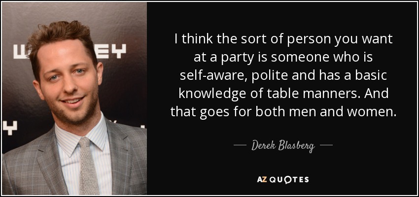 I think the sort of person you want at a party is someone who is self-aware, polite and has a basic knowledge of table manners. And that goes for both men and women. - Derek Blasberg