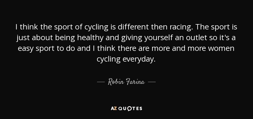 I think the sport of cycling is different then racing. The sport is just about being healthy and giving yourself an outlet so it's a easy sport to do and I think there are more and more women cycling everyday. - Robin Farina