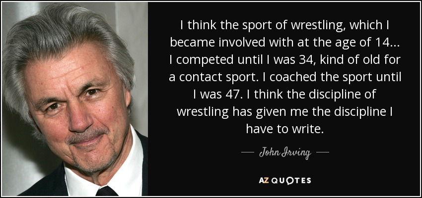 I think the sport of wrestling, which I became involved with at the age of 14... I competed until I was 34, kind of old for a contact sport. I coached the sport until I was 47. I think the discipline of wrestling has given me the discipline I have to write. - John Irving