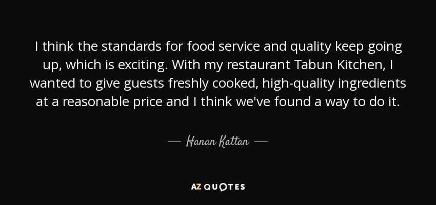 I think the standards for food service and quality keep going up, which is exciting. With my restaurant Tabun Kitchen, I wanted to give guests freshly cooked, high-quality ingredients at a reasonable price and I think we've found a way to do it. - Hanan Kattan